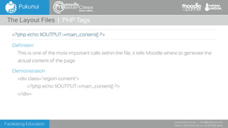 Facilitating Education
www.pukunui.com / info@pukunui.com
Phone: 1300 466 635 or +61 8 9328 4545
themes edition
Definition
This is one of the most important calls within the file, it tells Moodle where to generate the
actual content of the page
Demonstration
<div class="region-content">
<?php echo $OUTPUT->main_content() ?>
</div>
The Layout Files | PHP Tags
<?php echo $OUTPUT->main_content() ?>
 