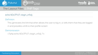 Facilitating Education
www.pukunui.com / info@pukunui.com
Phone: 1300 466 635 or +61 8 9328 4545
themes edition
Definition
This generates the link that ether allows the user to log in, or tells them that they are logged
in and provides a link to their profile screen
Demonstration
<?php echo $OUTPUT->login_info(); ?>
The Layout Files | PHP Tags
echo $OUTPUT->login_info();
 