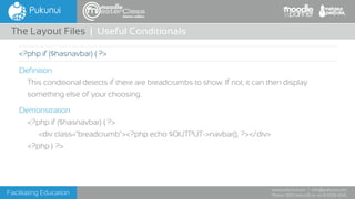 Facilitating Education
www.pukunui.com / info@pukunui.com
Phone: 1300 466 635 or +61 8 9328 4545
themes edition
Definition
This conditional detects if there are breadcrumbs to show. If not, it can then display
something else of your choosing.
Demonstration
<?php if ($hasnavbar) { ?>
<div class="breadcrumb"><?php echo $OUTPUT->navbar(); ?></div>
<?php } ?>
The Layout Files | Useful Conditionals
<?php if ($hasnavbar) { ?>
 