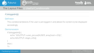 Facilitating Education
www.pukunui.com / info@pukunui.com
Phone: 1300 466 635 or +61 8 9328 4545
themes edition
Definition
This conditional detects if the user is yet logged in and allows for content to be displayed
accordingly.
Demonstration
if (isloggedin()) {
echo ''.$OUTPUT->user_picture($USER, array('size'=>55)).'';
echo $OUTPUT->login_info();
}
else {
?>
The Layout Files | Useful Conditionals
if (isloggedin()){
 