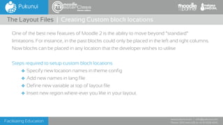 Facilitating Education
www.pukunui.com / info@pukunui.com
Phone: 1300 466 635 or +61 8 9328 4545
themes edition
One of the best new features of Moodle 2 is the ability to move beyond “standard”
limitations. For instance, in the past blocks could only be placed in the left and right columns.
Now blocks can be placed in any location that the developer wishes to utilise
Steps required to setup custom block locations
❖ Specify new location names in theme config
❖ Add new names in lang file
❖ Define new variable at top of layout file
❖ Insert new region where-ever you like in your layout.
The Layout Files | Creating Custom block locations
 