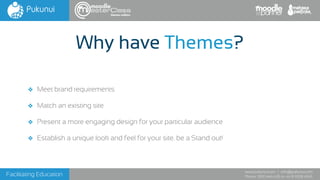 Facilitating Education
www.pukunui.com / info@pukunui.com
Phone: 1300 466 635 or +61 8 9328 4545
Why have Themes?
❖ Meet brand requirements
❖ Match an existing site
❖ Present a more engaging design for your particular audience
❖ Establish a unique look and feel for your site. be a Stand out!
themes edition
 