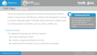 Facilitating Education
www.pukunui.com / info@pukunui.com
Phone: 1300 466 635 or +61 8 9328 4545
themes edition
This is an optional component of theme development. When
used in conjunction with lib.php it allows the developer to create
a custom Settings page in Moodle administration to allow users
to override preset variables such as colors, widths, etc.
Implementation
To implement settings we will first need to
❖ create a settings screen
❖ create a supporting library function
❖ implement the settings via css and layout changes
PHP Files | Settings
Additional Info
For more information on this
function please visit - http://
docs.moodle.org/dev/
Themes_2.0_adding_a_settings
_page
 