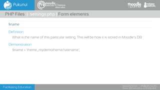 Facilitating Education
www.pukunui.com / info@pukunui.com
Phone: 1300 466 635 or +61 8 9328 4545
themes edition
Definition
What is the name of this particular setting. This will be how it is stored in Moodle’s DB
Demonstration
$name = 'theme_mydemotheme/sitename';
PHP Files | settings.php | Form elements
$name
 