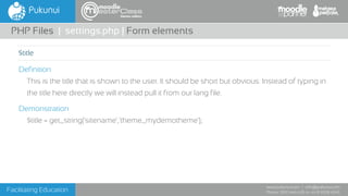 Facilitating Education
www.pukunui.com / info@pukunui.com
Phone: 1300 466 635 or +61 8 9328 4545
themes edition
Definition
This is the title that is shown to the user. It should be short but obvious. Instead of typing in
the title here directly we will instead pull it from our lang file.
Demonstration
$title = get_string('sitename','theme_mydemotheme');
PHP Files | settings.php | Form elements
$title
 