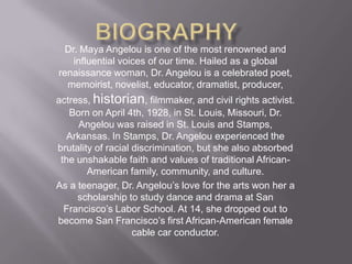 BiographyDr. Maya Angelou is one of the most renowned and influential voices of our time. Hailed as a global renaissance woman, Dr. Angelou is a celebrated poet, memoirist, novelist, educator, dramatist, producer, actress, historian, filmmaker, and civil rights activist. Born on April 4th, 1928, in St. Louis, Missouri, Dr. Angelou was raised in St. Louis and Stamps, Arkansas. In Stamps, Dr. Angelou experienced the brutality of racial discrimination, but she also absorbed the unshakable faith and values of traditional African-American family, community, and culture. As a teenager, Dr. Angelou’s love for the arts won her a scholarship to study dance and drama at San Francisco’s Labor School. At 14, she dropped out to become San Francisco’s first African-American female cable car conductor. 