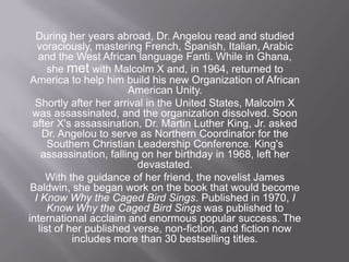 During her years abroad, Dr. Angelou read and studied voraciously, mastering French, Spanish, Italian, Arabic and the West African language Fanti. While in Ghana, she met with Malcolm X and, in 1964, returned to America to help him build his new Organization of African American Unity. Shortly after her arrival in the United States, Malcolm X was assassinated, and the organization dissolved. Soon after X's assassination, Dr. Martin Luther King, Jr. asked Dr. Angelou to serve as Northern Coordinator for the Southern Christian Leadership Conference. King's assassination, falling on her birthday in 1968, left her devastated. With the guidance of her friend, the novelist James Baldwin, she began work on the book that would become I Know Why the Caged Bird Sings. Published in 1970, I Know Why the Caged Bird Sings was published to international acclaim and enormous popular success. The list of her published verse, non-fiction, and fiction now includes more than 30 bestselling titles. 