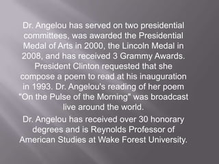 Dr. Angelou has served on two presidential committees, was awarded the Presidential Medal of Arts in 2000, the Lincoln Medal in 2008, and has received 3 Grammy Awards. President Clinton requested that she compose a poem to read at his inauguration in 1993. Dr. Angelou's reading of her poem "On the Pulse of the Morning" was broadcast live around the world.Dr. Angelou has received over 30 honorary degrees and is Reynolds Professor of American Studies at Wake Forest University. 