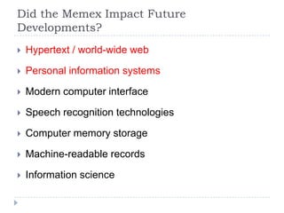 Did the Memex Impact Future
Developments?
   Hypertext / world-wide web

   Personal information systems

   Modern computer interface

   Speech recognition technologies

   Computer memory storage

   Machine-readable records

   Information science
 