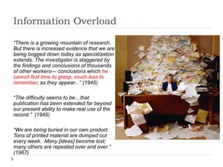 Information Overload

“There is a growing mountain of research.
But there is increased evidence that we are
being bogged down today as specialization
extends. The investigator is staggered by
the findings and conclusions of thousands
of other workers— conclusions which he
cannot find time to grasp, much less to
remember, as they appear...” (1945)

“The difficulty seems to be…that
publication has been extended far beyond
our present ability to make real use of the
record.” (1945)

“We are being buried in our own product.
Tons of printed material are dumped out
every week. Many [ideas] become lost;
many others are repeated over and over.”
(1967)
 