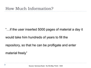 How Much Information?




“…if the user inserted 5000 pages of material a day it

would take him hundreds of years to fill the

repository, so that he can be profligate and enter

material freely”


                   Source: Vannevar Bush, “As We May Think”, 1945
 
