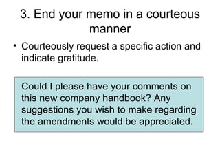 3. End your memo in a courteous
             manner
• Courteously request a specific action and
  indicate gratitude.

 Could I please have your comments on
 this new company handbook? Any
 suggestions you wish to make regarding
 the amendments would be appreciated.
 