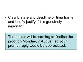 • Clearly state any deadline or time frame,
  and briefly justify if it is genuinely
  important.

 The printer will be coming to finalise the
 proof on Monday, 7 August, so your
 prompt reply would be appreciated.
 