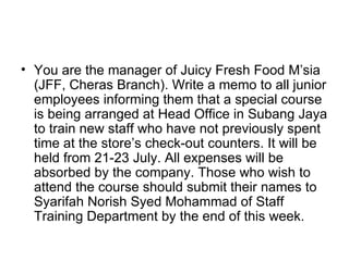 • You are the manager of Juicy Fresh Food M’sia
  (JFF, Cheras Branch). Write a memo to all junior
  employees informing them that a special course
  is being arranged at Head Office in Subang Jaya
  to train new staff who have not previously spent
  time at the store’s check-out counters. It will be
  held from 21-23 July. All expenses will be
  absorbed by the company. Those who wish to
  attend the course should submit their names to
  Syarifah Norish Syed Mohammad of Staff
  Training Department by the end of this week.
 