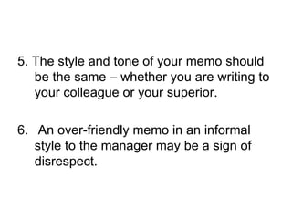 5. The style and tone of your memo should
   be the same – whether you are writing to
   your colleague or your superior.

6. An over-friendly memo in an informal
   style to the manager may be a sign of
   disrespect.
 