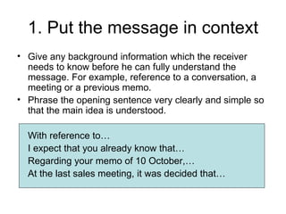 1. Put the message in context
• Give any background information which the receiver
  needs to know before he can fully understand the
  message. For example, reference to a conversation, a
  meeting or a previous memo.
• Phrase the opening sentence very clearly and simple so
  that the main idea is understood.

  With reference to…
  I expect that you already know that…
  Regarding your memo of 10 October,…
  At the last sales meeting, it was decided that…
 