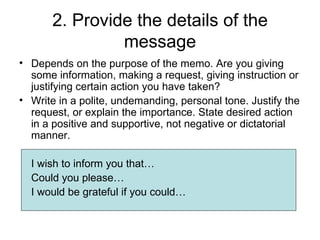 2. Provide the details of the
                message
• Depends on the purpose of the memo. Are you giving
  some information, making a request, giving instruction or
  justifying certain action you have taken?
• Write in a polite, undemanding, personal tone. Justify the
  request, or explain the importance. State desired action
  in a positive and supportive, not negative or dictatorial
  manner.

  I wish to inform you that…
  Could you please…
  I would be grateful if you could…
 