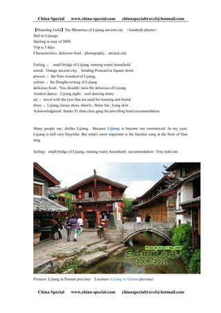 China Special         www.china-special.com           chinaspecialtravel@hotmail.com

【Hoarding Gold】The Memories of Lijiang ancient city （hundreds photos）
Dali to Lijiangs
Starting in may of 2009
Trip is 5 days
Characteristics: delicious food、photography、ancient city

Feeling ： small bridge of Lijiang, running water, household
mood：Outage ancient city, Sending Postcard at Square street
process ：the Naxi woodcut of Lijiang.
culture ：the Dongba writing of Lijiang.
delicious food：You shouldn’ miss the delicious of Lijiang.
Aimless dance：Lijiang night，soul dancing alone.
art ：travel with the eyes that are used for learning and found.
dress ：Lijiang classic dress, shawls , Straw hat , Long skirt .
Acknowledgment: thanks Yi zhan chou gang for providing hotel accommodation



Many people say: dislike Lijiang . Because Lijiang is become too commercial .In my eyes,
Lijiang is still very beaytiful. But what's more important is the familiar song at the front of Huo
tang.

feeling：small bridge of Lijiang, running water, household . accommodation : Free tashi inn.




Pictures: Lijiang in Yunnan province   Location: Lijiang in Yunnan province


  China Special         www.china-special.com           chinaspecialtravel@hotmail.com
 