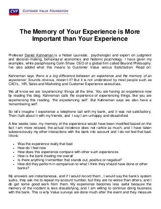 The Memory of Your Experience is More
Important than Your Experience
Professor Daniel Kahneman is a Nobel Laureate, psychologist and expert on judgment
and decision-making, behavioural economics and hedonic psychology. I have given my
examples, while paraphrasing Colin Shaw. CEO of a global firm called Beyond Philosophy.
I've also added what this means to Customer Value versus Satisfaction. Read on:
Kahneman says ‘there is a big difference between an experience and the memory of an
experience’. Sounds obvious, doesn’t it? But it is not understood by most people such as
CXO's, HR, Sales and Marketing and Customer Experience executives.
We all know we are ‘experiencing’ things all the time. You are having an experience now
by reading this blog. Kahneman calls the experience of experiencing things, like you are
experiencing this reading, ‘the experiencing self’. But Kahneman says we also have a
‘remembering self’.
So let’s imagine I experience a telephone call with my bank, and it was not satisfactory.
Then I talk about it with my friends, and I say I am unhappy and dissatisfied.
A few weeks later, my memory of the experience would have been modified based on the
fact I am more relaxed, the actual incidence does not rankle as much, and I have taken
subconsciously my other interactions with the bank into account and I do not feel that bad.
I think:
 Was the experience really that bad
 How do I feel now
 How does this experience compare with other such experiences
 How is the bank treating me overall
 Is there anything I remember that stands out, positive or negative?
 How did they perform in comparison to what I think they should have done or other
banks?
My answers are instantaneous, and if I would record them , I would say the bank’s system
sucks, they ask me to repeat my account number, but they are no worse than others, and I
do get some good work from them. My experience becomes less awful because the
memory of the incident is less dissatisfying, and I am willing to continue doing business
with the bank. This is why Value surveys are done much after the event and they measure
 