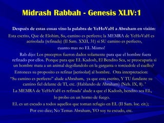 Midrash Rabbah - Genesis XLIV:1
Después de estas cosas vino la palabra de YeHoVaH a Abraham en visión:
Esta escrito, Que de Elohim, Su,-camino es perfecto; la MEMRA de YeHoVaH es
acrisolada (refinada) (II Sam. XXII, 31) si SU camino es perfecto,
cuanto mas no EL Mismo!
Rab dijo: Los preceptos fueron dados solamente para que el hombre fuera
refinado por ellos. Porque para que EL Kadosh, El Bendito Sea, se preocuparia si
un hombre mata a un animal degollandolo en la garganta o torciedole el cuello;?
Entonces su proposito es refinar [acrisolar] al hombre. Otra interpretacion:
“Su camino es perfecto” alude aAbraham, ya que esta escrito, Y TU fundaste su
camino fiel delante de TI, etc. (Hablando de Abraham) (Neh. IX, 8). ’
La MEMRA de YeHoVaH es refinada’ alude a que el Kadosh, bendito sea EL,
lo probo en un horno de fuego.
EL es un escudo a todos aquellos que toman refugio en EL (II Sam. loc. cit.);
Por eso dice; No Temas Abraham, YO soy tu escudo, etc.
 