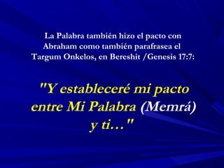 La Palabra también hizo el pacto con
Abraham como también parafrasea el
Targum Onkelos, en Bereshit /Genesis 17:7:
"Y estableceré mi pacto
entre Mi Palabra (Memrá)
y ti…"
 
