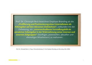Prof. Dr. Christoph Beck bezeichnet Employer Branding als die
    „Profilierung und Positionierung eines Unternehmens als
Arbeitgeber auf den relevanten Zielmärkten“, verbunden mit der
    Zielsetzung, ein „unverwechselbares Vorstellungsbild als
attraktiver Arbeitgeber in der Wahrnehmung seiner internen und
  externen Zielgruppen“ (künftigen, potenziellen, aktuellen und
             ehemaligen Mitarbeitern) zu realisieren.




 Prof. Dr. Christoph Beck, C.( Hrsg.), Personalmarketing 2.0. Vom Employer Branding zum Recruiting. Köln (2008)




                                                                                                                  4
 