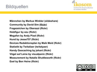 Bildquellen
Männchen by Markus Winkler (slideshare)
Community by David Sim (flickr)
Fragezeichen by Oberazzi (flickr)
Holzfigur by ezu (flickr)
Megafon by Andy Pixel (flickr)
Hund by Jesse757 (flickr)
Devices Redaktionsplan by Maik Meid (flickr)
Statistik by Twitalizer (twitalyzer)
Handy Geocaching by johanl (flickr)
Vögel auf Leine by visualpanic (flickr)
Measurement by Natalie Shuttleworth (flickr)
Esel by Ben Heine (flickr)
 