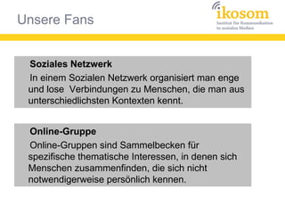 Unsere Fans
Soziales Netzwerk
In einem Sozialen Netzwerk organisiert man enge
und lose Verbindungen zu Menschen, die man aus
unterschiedlichsten Kontexten kennt.
Soziales Netzwerk
In einem Sozialen Netzwerk organisiert man enge
und lose Verbindungen zu Menschen, die man aus
unterschiedlichsten Kontexten kennt.
Online-Gruppe
Online-Gruppen sind Sammelbecken für
spezifische thematische Interessen, in denen sich
Menschen zusammenfinden, die sich nicht
notwendigerweise persönlich kennen.
Online-Gruppe
Online-Gruppen sind Sammelbecken für
spezifische thematische Interessen, in denen sich
Menschen zusammenfinden, die sich nicht
notwendigerweise persönlich kennen.
 