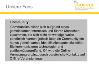 Unsere Fans
Community
Communities bilden sich aufgrund eines
gemeinsamen Interesses und führen Menschen
zusammen, die sich nicht notwendigerweise
persönlich kennen, jedoch über die Community ein
hohes gemeinsames Identifikationspotenzial teilen.
Sie kommunizieren technologie- und
plattformübergreifend. Oft wird die Online-
Vernetzung ergänzt durch persönliche Kontakte auf
Offline-Veranstaltungen.
Community
Communities bilden sich aufgrund eines
gemeinsamen Interesses und führen Menschen
zusammen, die sich nicht notwendigerweise
persönlich kennen, jedoch über die Community ein
hohes gemeinsames Identifikationspotenzial teilen.
Sie kommunizieren technologie- und
plattformübergreifend. Oft wird die Online-
Vernetzung ergänzt durch persönliche Kontakte auf
Offline-Veranstaltungen.
 