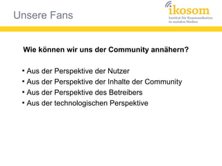 Unsere Fans
Wie können wir uns der Community annähern?
●
Aus der Perspektive der Nutzer
●
Aus der Perspektive der Inhalte der Community
●
Aus der Perspektive des Betreibers
●
Aus der technologischen Perspektive
 
