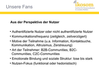 Unsere Fans
Aus der Perspektive der Nutzer
●
Authentifizierte Nutzer oder nicht authentifizierte Nutzer
●
Kommunikationsfrequenz (zeitgleich, zeitverzögert)
●
Motive der Teilnahme (u.a. Information, Kontaktsuche,
Kommunikation, Altruismus, Zerstreuung)
●
Art der Teilnehmer: B2B-Communities, B2C-
Communities, C2C-Communities
●
Emotionale Bindung und soziale Struktur: lose bis stark
●
Nutzen-Fokus (funktional oder hedonistisch)
 