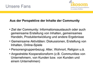 Unsere Fans
Aus der Perspektive der Inhalte der Community
●
Ziel der Community: Informationsaustausch oder auch
gemeinsame Erstellung von Inhalten, gemeinsames
Handeln, Produktentwicklung und andere Ergebnisse
●
Gemeinsame Aktivitäten: Diskussionen, Erstellung von
Inhalten, Online-Spiele
●
Personengruppenbezug: Alter, Wohnort, Religion u.ä.
●
Angestrebte Kooperationsform (z.B. Communities von
Unternehmern, von Kunden bzw. von Kunden und
einem Unternehmen)
 