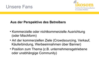 Unsere Fans
Aus der Perspektive des Betreibers
●
Kommerzielle oder nichtkommerzielle Ausrichtung
(oder Mischform)
●
Art der kommerziellen Ziele (Crowdsourcing, Verkauf,
Käuferbindung, Werbeeinnahmen über Banner)
●
Position zum Thema (z.B. unternehmensgetriebene
oder unabhängige Community)
 