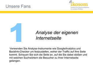 Unsere Fans
1 Analyse der eigenen
Internetseite
Verwenden Sie Analyse-Instrumente wie GoogleAnalytics und
Backlink-Checker um festzustellen, woher der Traffic auf Ihre Seite
kommt. Schauen Sie sich die Seite an, auf die Sie dabei stoßen und
mit welchen Suchwörtern die Besucher zu Ihrer Internetseite
gelangen.
 
