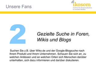 Unsere Fans
2 Gezielte Suche in Foren,
Wikis und Blogs
Suchen Sie z.B. über Wiko.de und der Google-Blogsuche nach
Ihrem Produkt und Ihrem Unternehmen. Schauen Sie sich an, zu
welchen Anlässen und an welchen Orten sich Menschen darüber
unterhalten, sich dazu informieren und darüber diskutieren.
 