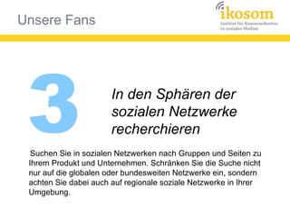 Unsere Fans
3 In den Sphären der
sozialen Netzwerke
recherchieren
Suchen Sie in sozialen Netzwerken nach Gruppen und Seiten zu
Ihrem Produkt und Unternehmen. Schränken Sie die Suche nicht
nur auf die globalen oder bundesweiten Netzwerke ein, sondern
achten Sie dabei auch auf regionale soziale Netzwerke in Ihrer
Umgebung.
 
