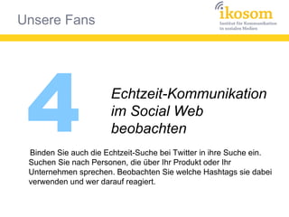 Unsere Fans
4 Echtzeit-Kommunikation
im Social Web
beobachten
Binden Sie auch die Echtzeit-Suche bei Twitter in ihre Suche ein.
Suchen Sie nach Personen, die über Ihr Produkt oder Ihr
Unternehmen sprechen. Beobachten Sie welche Hashtags sie dabei
verwenden und wer darauf reagiert.
 