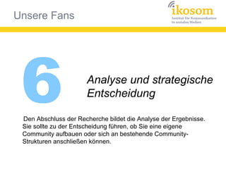 Unsere Fans
6 Analyse und strategische
Entscheidung
Den Abschluss der Recherche bildet die Analyse der Ergebnisse.
Sie sollte zu der Entscheidung führen, ob Sie eine eigene
Community aufbauen oder sich an bestehende Community-
Strukturen anschließen können.
 