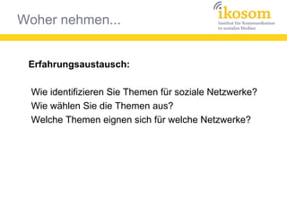 Woher nehmen...
Erfahrungsaustausch:
Wie identifizieren Sie Themen für soziale Netzwerke?
Wie wählen Sie die Themen aus?
Welche Themen eignen sich für welche Netzwerke?
 