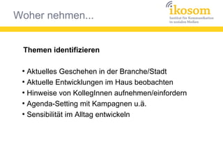 Woher nehmen...
Themen identifizieren
●
Aktuelles Geschehen in der Branche/Stadt
●
Aktuelle Entwicklungen im Haus beobachten
●
Hinweise von KollegInnen aufnehmen/einfordern
●
Agenda-Setting mit Kampagnen u.ä.
●
Sensibilität im Alltag entwickeln
 