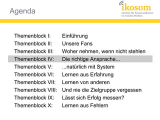 Agenda
Themenblock I:
Themenblock II:
Themenblock III:
Themenblock IV:
Themenblock V:
Themenblock VI:
Themenblock VII:
Themenblock VIII:
Themenblock IX:
Themenblock X:
Einführung
Unsere Fans
Woher nehmen, wenn nicht stehlen
Die richtige Ansprache...
...natürlich mit System
Lernen aus Erfahrung
Lernen von anderen
Und nie die Zielgruppe vergessen
Lässt sich Erfolg messen?
Lernen aus Fehlern
 