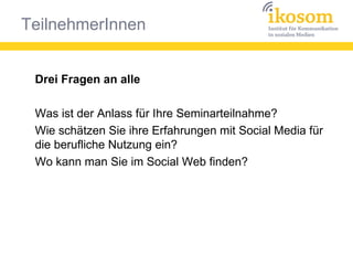 TeilnehmerInnen
Drei Fragen an alle
Was ist der Anlass für Ihre Seminarteilnahme?
Wie schätzen Sie ihre Erfahrungen mit Social Media für
die berufliche Nutzung ein?
Wo kann man Sie im Social Web finden?
 