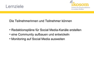 Lernziele
Die Teilnehmerinnen und Teilnehmer können
●
Redaktionspläne für Social Media-Kanäle erstellen
●
eine Community aufbauen und entwickeln
●
Monitoring auf Social Media ausweiten
 
