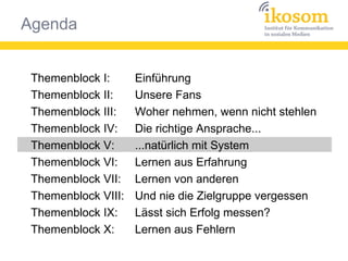 Agenda
Themenblock I:
Themenblock II:
Themenblock III:
Themenblock IV:
Themenblock V:
Themenblock VI:
Themenblock VII:
Themenblock VIII:
Themenblock IX:
Themenblock X:
Einführung
Unsere Fans
Woher nehmen, wenn nicht stehlen
Die richtige Ansprache...
...natürlich mit System
Lernen aus Erfahrung
Lernen von anderen
Und nie die Zielgruppe vergessen
Lässt sich Erfolg messen?
Lernen aus Fehlern
 