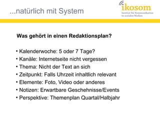 ...natürlich mit System
Was gehört in einen Redaktionsplan?
●
Kalenderwoche: 5 oder 7 Tage?
●
Kanäle: Internetseite nicht vergessen
●
Thema: Nicht der Text an sich
●
Zeitpunkt: Falls Uhrzeit inhaltlich relevant
●
Elemente: Foto, Video oder anderes
●
Notizen: Erwartbare Geschehnisse/Events
●
Perspektive: Themenplan Quartal/Halbjahr
 