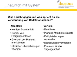 ...natürlich mit System
Was spricht gegen und was spricht für die
Verwendung von Redaktionsplänen?
Vorteile
●
Deadlines
●
Planung Mitarbeitereinsatz
●
Fehlplatzierungen
vermeiden
●
Doppelungen vermeiden
●
Freiraum für das
Tagesgeschäft
Nachteile
●
weniger Spontanität
●
Gefahr von
Freigabeschleifen
●
Grenzen der Planung
anerkennen
●
Streichen überschüssiger
Themen
 
