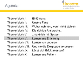 Agenda
Themenblock I:
Themenblock II:
Themenblock III:
Themenblock IV:
Themenblock V:
Themenblock VI:
Themenblock VII:
Themenblock VIII:
Themenblock IX:
Themenblock X:
Einführung
Unsere Fans
Woher nehmen, wenn nicht stehlen
Die richtige Ansprache...
...natürlich mit System
Lernen aus Erfahrung
Lernen von anderen
Und nie die Zielgruppe vergessen
Lässt sich Erfolg messen?
Lernen aus Fehlern
 