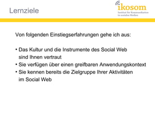 Lernziele
Von folgenden Einstiegserfahrungen gehe ich aus:
●
Das Kultur und die Instrumente des Social Web
sind Ihnen vertraut
●
Sie verfügen über einen greifbaren Anwendungskontext
●
Sie kennen bereits die Zielgruppe Ihrer Aktivitäten
im Social Web
 