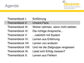 Agenda
Themenblock I:
Themenblock II:
Themenblock III:
Themenblock IV:
Themenblock V:
Themenblock VI:
Themenblock VII:
Themenblock VIII:
Themenblock IX:
Themenblock X:
Einführung
Unsere Fans
Woher nehmen, wenn nicht stehlen
Die richtige Ansprache...
...natürlich mit System
Lernen aus Erfahrung
Lernen von anderen
Und nie die Zielgruppe vergessen
Lässt sich Erfolg messen?
Lernen aus Fehlern
 
