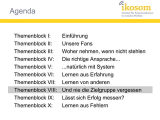 Agenda
Themenblock I:
Themenblock II:
Themenblock III:
Themenblock IV:
Themenblock V:
Themenblock VI:
Themenblock VII:
Themenblock VIII:
Themenblock IX:
Themenblock X:
Einführung
Unsere Fans
Woher nehmen, wenn nicht stehlen
Die richtige Ansprache...
...natürlich mit System
Lernen aus Erfahrung
Lernen von anderen
Und nie die Zielgruppe vergessen
Lässt sich Erfolg messen?
Lernen aus Fehlern
 
